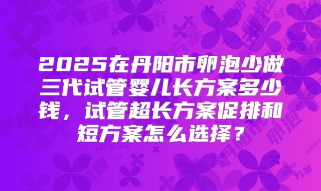 2025在丹阳市卵泡少做三代试管婴儿长方案多少钱，试管超长方案促排和短方案怎么选择？