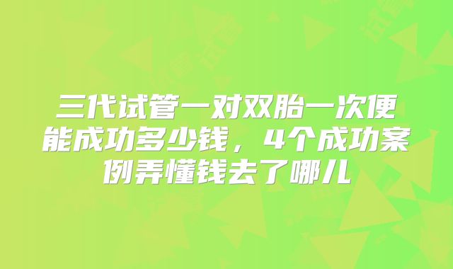 三代试管一对双胎一次便能成功多少钱，4个成功案例弄懂钱去了哪儿