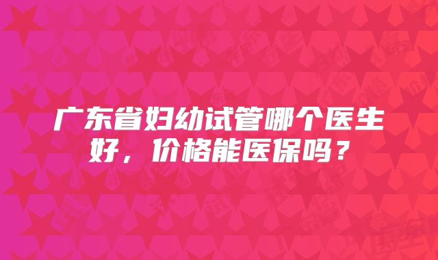 广东省妇幼试管哪个医生好,价格能医保吗?