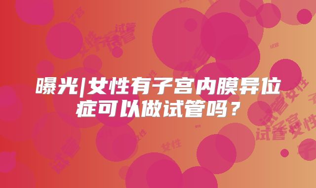 曝光|女性有子宫内膜异位症可以做试管吗？