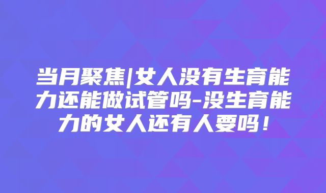 当月聚焦|女人没有生育能力还能做试管吗-没生育能力的女人还有人要吗！