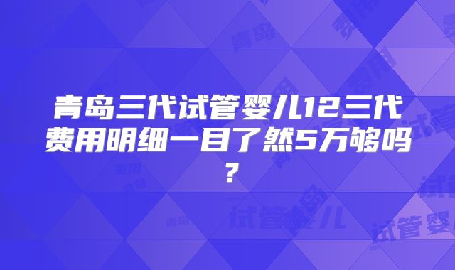青岛三代试管婴儿12三代费用明细一目了然5万够吗?