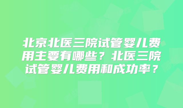 北京北医三院试管婴儿费用主要有哪些？北医三院试管婴儿费用和成功率？
