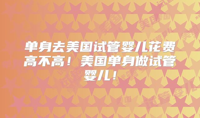 单身去美国试管婴儿花费高不高！美国单身做试管婴儿！