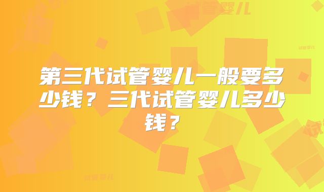 第三代试管婴儿一般要多少钱?三代试管婴儿多少钱?