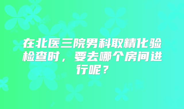 在北医三院男科取精化验检查时，要去哪个房间进行呢？
