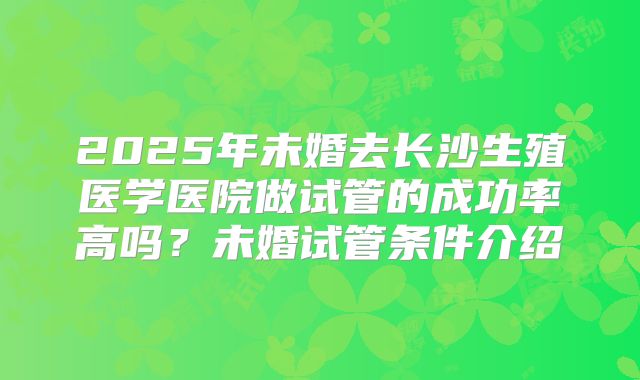 2025年未婚去长沙生殖医学医院做试管的成功率高吗？未婚试管条件介绍