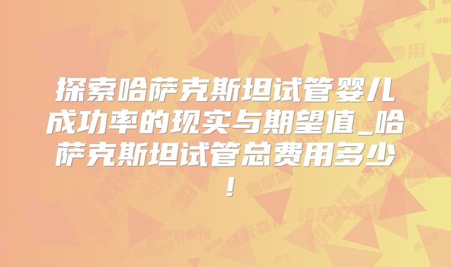 探索哈萨克斯坦试管婴儿成功率的现实与期望值_哈萨克斯坦试管总费用多少！