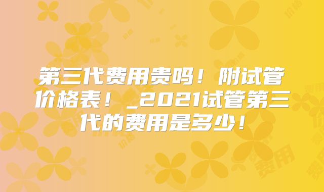 第三代费用贵吗！附试管价格表！_2021试管第三代的费用是多少！