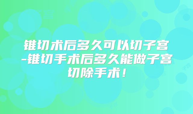 锥切术后多久可以切子宫-锥切手术后多久能做子宫切除手术！