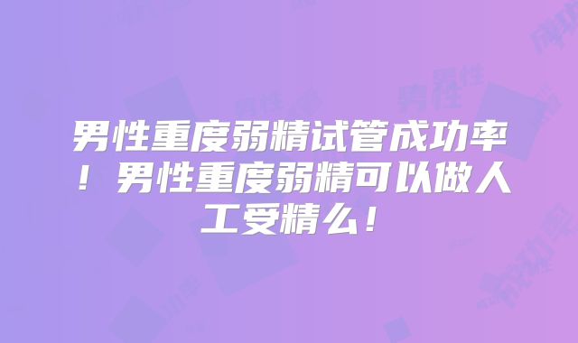男性重度弱精试管成功率！男性重度弱精可以做人工受精么！