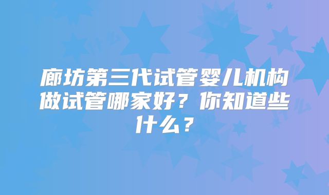 廊坊第三代试管婴儿机构做试管哪家好？你知道些什么？