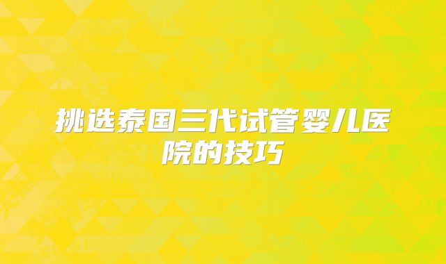 挑选泰国三代试管婴儿医院的技巧
