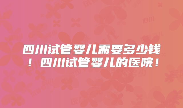 四川试管婴儿需要多少钱！四川试管婴儿的医院！