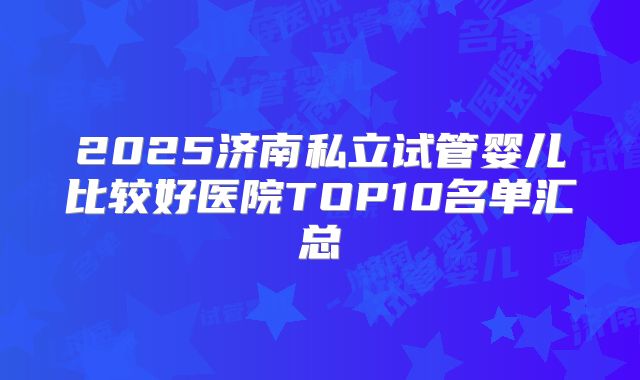 2025济南私立试管婴儿比较好医院TOP10名单汇总