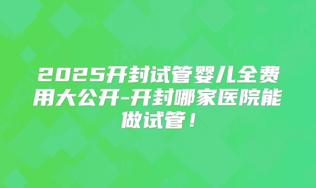 2025开封试管婴儿全费用大公开-开封哪家医院能做试管!