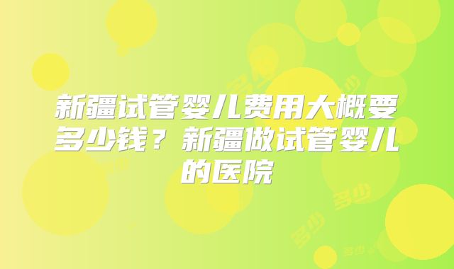 新疆试管婴儿费用大概要多少钱？新疆做试管婴儿的医院