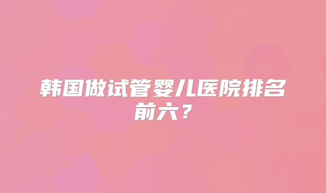 韩国做试管婴儿医院排名前六？