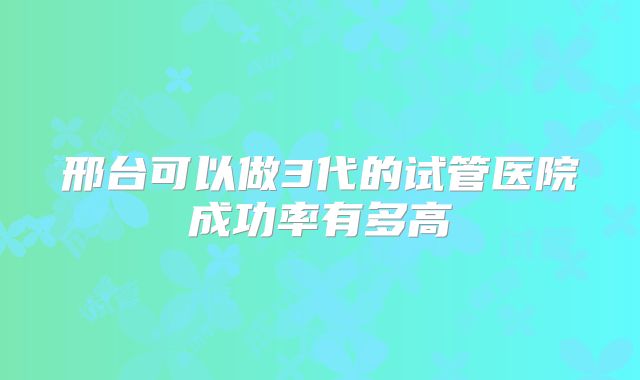 邢台可以做3代的试管医院成功率有多高