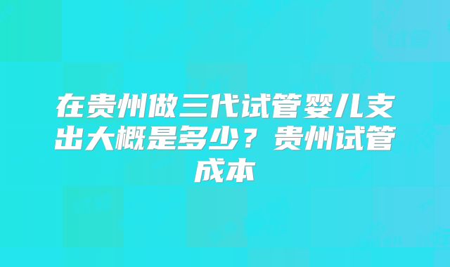 在贵州做三代试管婴儿支出大概是多少？贵州试管成本