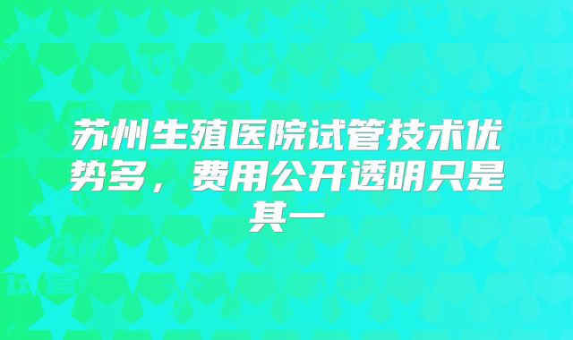 苏州生殖医院试管技术优势多,费用公开透明只是其一