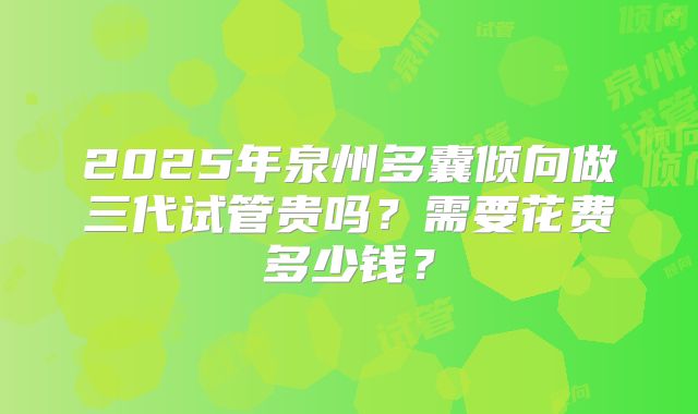 2025年泉州多囊倾向做三代试管贵吗？需要花费多少钱？