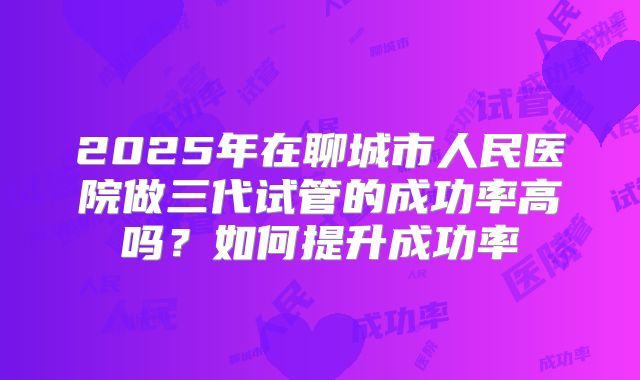 2025年在聊城市人民医院做三代试管的成功率高吗?如何提升成功率