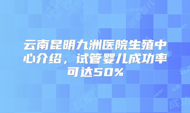 云南昆明九洲医院生殖中心介绍，试管婴儿成功率可达50%