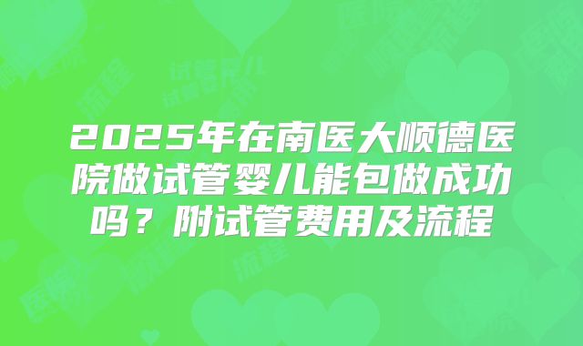 2025年在南医大顺德医院做试管婴儿能包做成功吗？附试管费用及流程