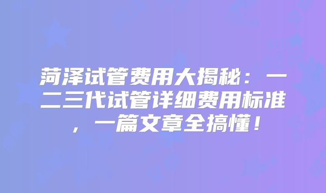 菏泽试管费用大揭秘:一二三代试管详细费用标准,一篇文章全搞懂!