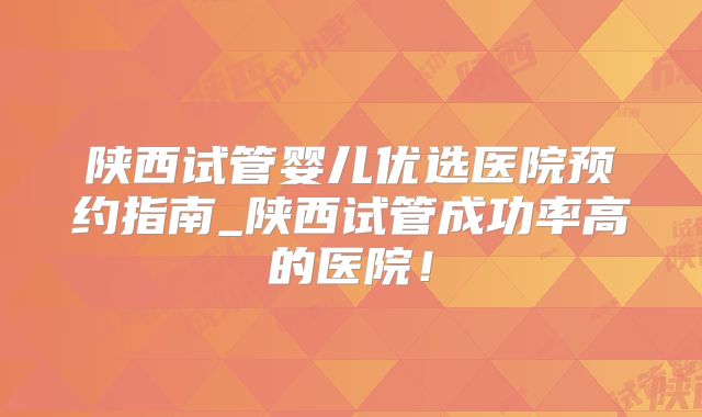 陕西试管婴儿优选医院预约指南_陕西试管成功率高的医院!