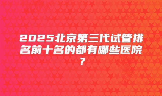2025北京第三代试管排名前十名的都有哪些医院？