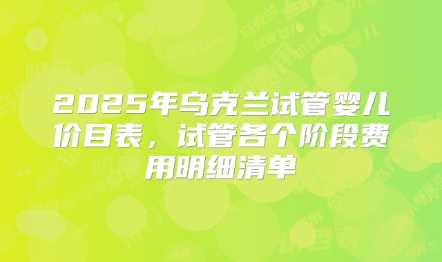 2025年乌克兰试管婴儿价目表，试管各个阶段费用明细清单
