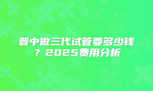 晋中做三代试管要多少钱？2025费用分析