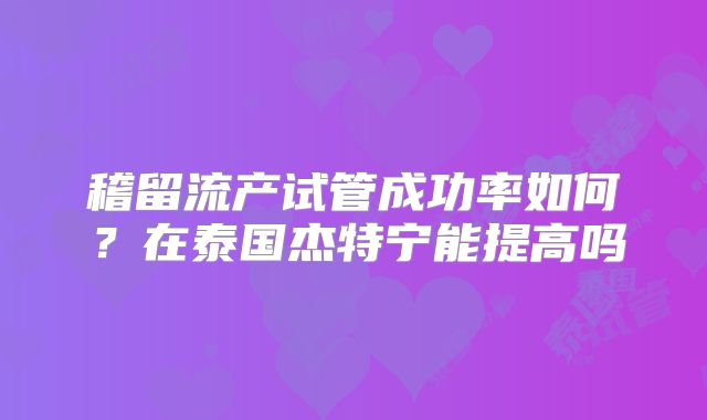 稽留流产试管成功率如何?在泰国杰特宁能提高吗