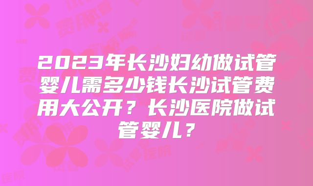2023年长沙妇幼做试管婴儿需多少钱长沙试管费用大公开？长沙医院做试管婴儿？