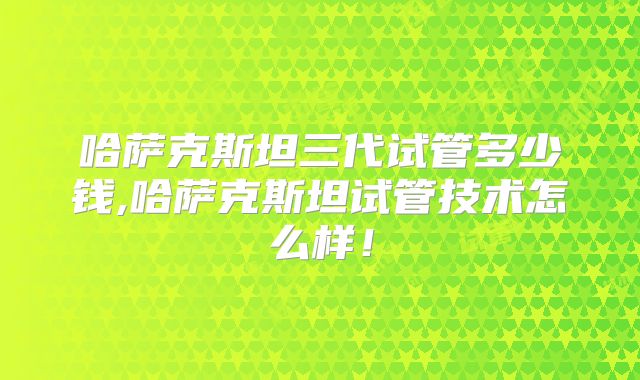 哈萨克斯坦三代试管多少钱,哈萨克斯坦试管技术怎么样！