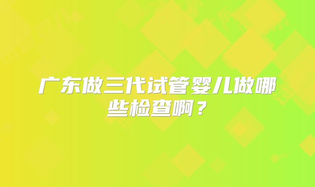 广东做三代试管婴儿做哪些检查啊？