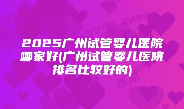 2025广州试管婴儿医院哪家好(广州试管婴儿医院排名比较好的)