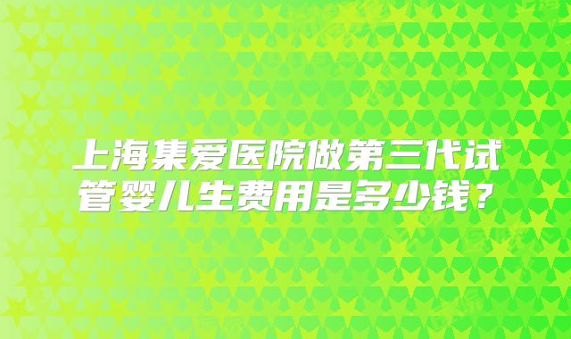 上海集爱医院做第三代试管婴儿生费用是多少钱？