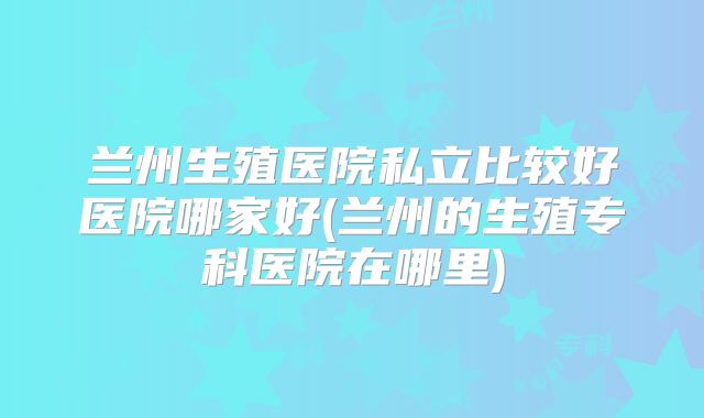 兰州生殖医院私立比较好医院哪家好(兰州的生殖专科医院在哪里)