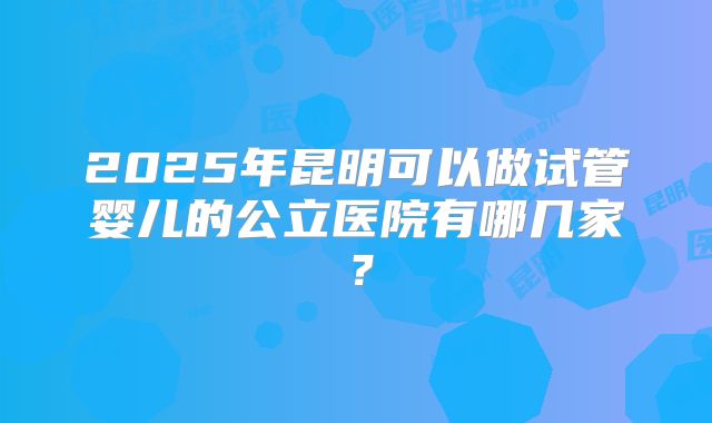 2025年昆明可以做试管婴儿的公立医院有哪几家？