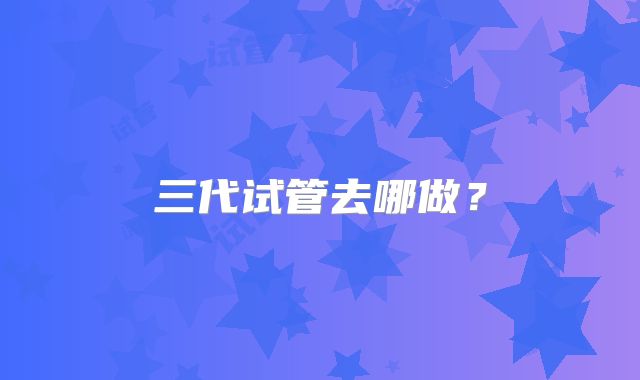 三代试管去哪做？