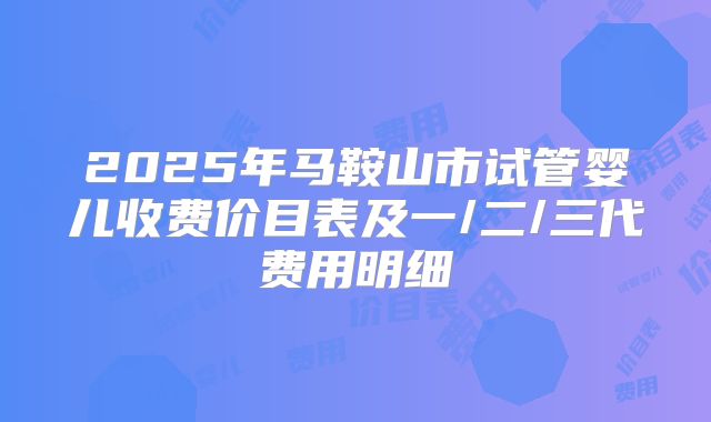 2025年马鞍山市试管婴儿收费价目表及一/二/三代费用明细