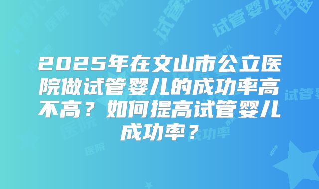 2025年在文山市公立医院做试管婴儿的成功率高不高？如何提高试管婴儿成功率？