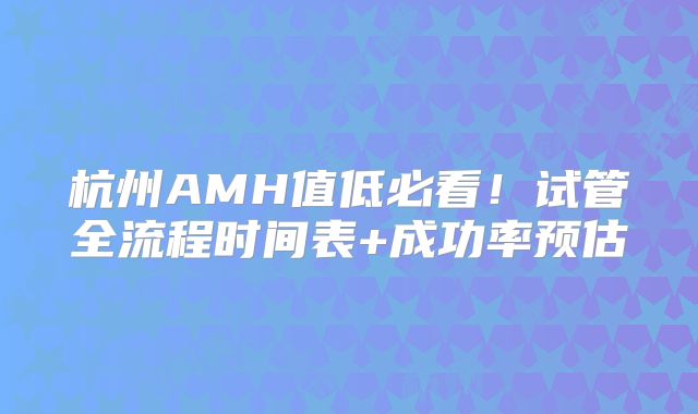 杭州AMH值低必看!试管全流程时间表+成功率预估