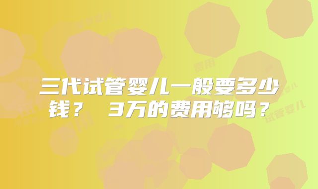 三代试管婴儿一般要多少钱？ 3万的费用够吗？