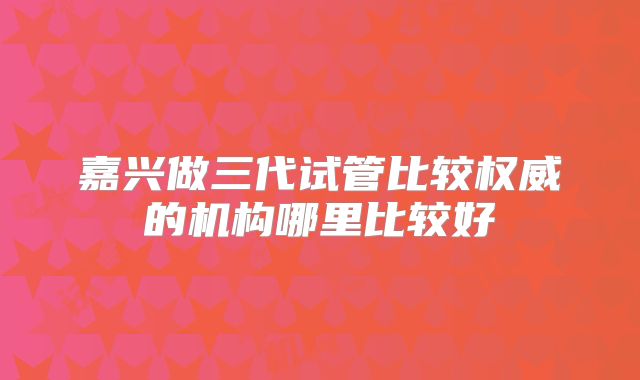 嘉兴做三代试管比较权威的机构哪里比较好