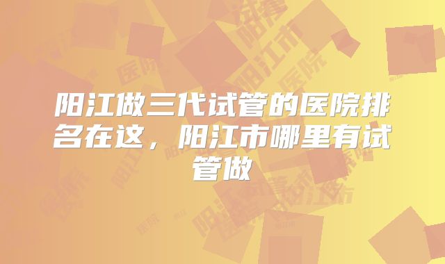阳江做三代试管的医院排名在这，阳江市哪里有试管做