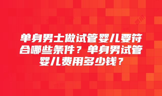 单身男士做试管婴儿要符合哪些条件？单身男试管婴儿费用多少钱？